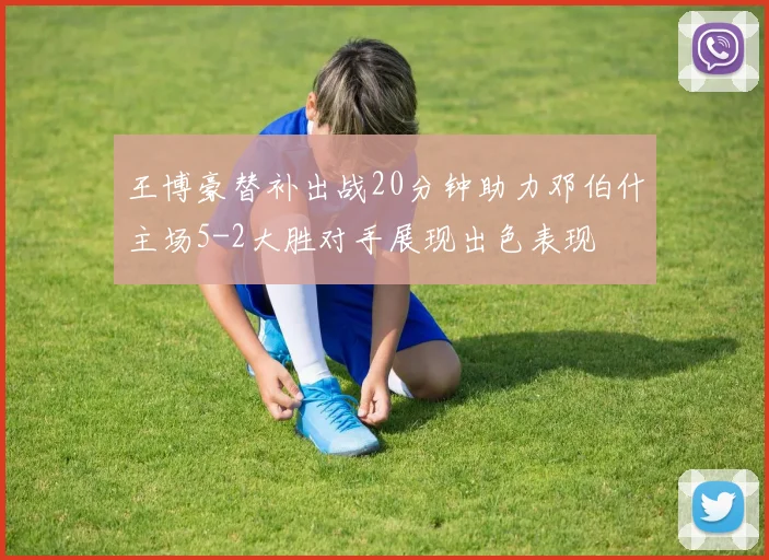 王博豪替补出战20分钟助力邓伯什主场5-2大胜对手展现出色表现