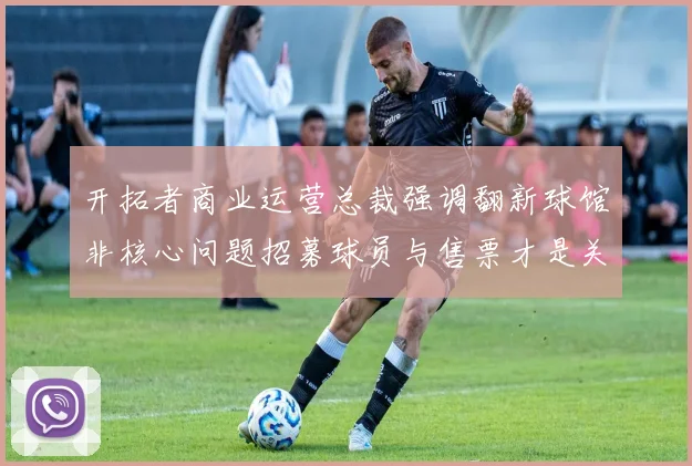 开拓者商业运营总裁强调翻新球馆非核心问题招募球员与售票才是关键挑战