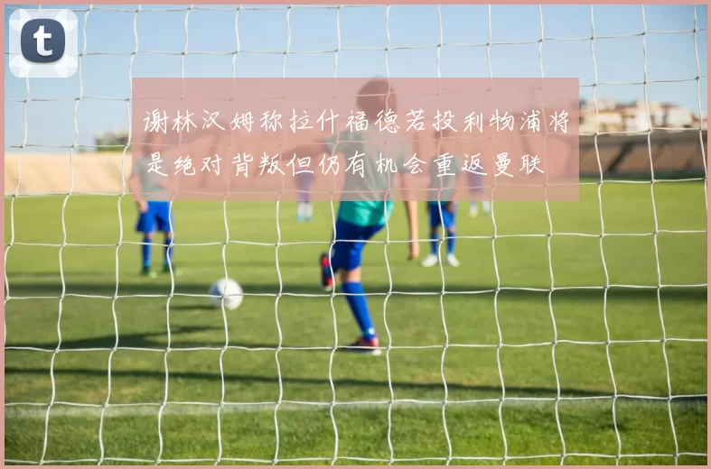 谢林汉姆称拉什福德若投利物浦将是绝对背叛但仍有机会重返曼联