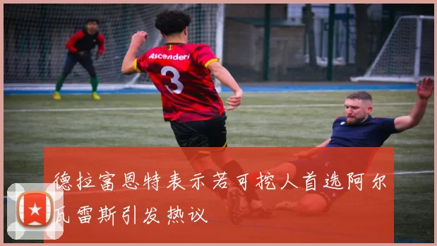 德拉富恩特表示若可挖人首选阿尔瓦雷斯引发热议