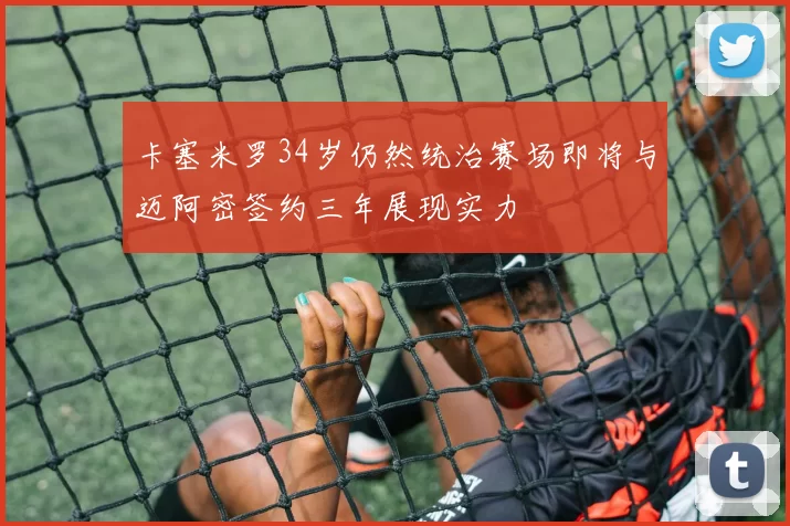 卡塞米罗34岁仍然统治赛场即将与迈阿密签约三年展现实力