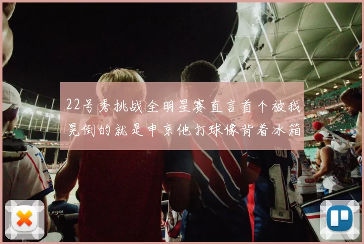 22号秀挑战全明星赛直言首个被我晃倒的就是申京他打球像背着冰箱一样笨重