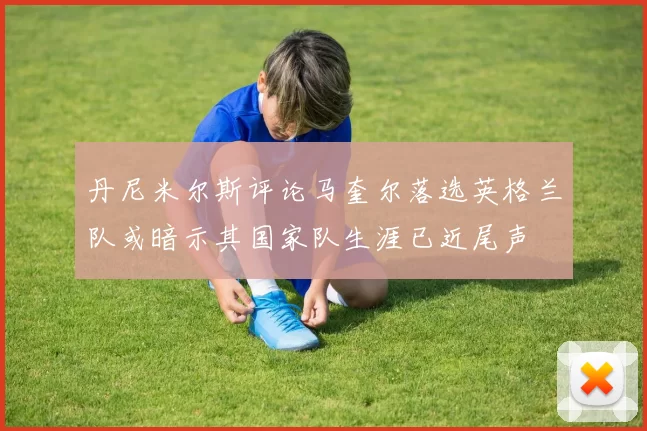 丹尼米尔斯评论马奎尔落选英格兰队或暗示其国家队生涯已近尾声