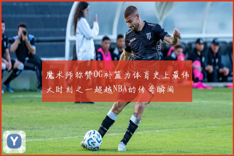 魔术师称赞OG补篮为体育史上最伟大时刻之一超越NBA的传奇瞬间
