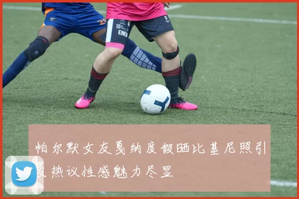 帕尔默女友戛纳度假晒比基尼照引发热议性感魅力尽显