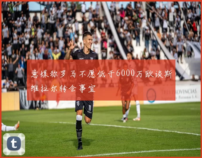 意媒称罗马不愿低于6000万欧谈斯维拉尔转会事宜
