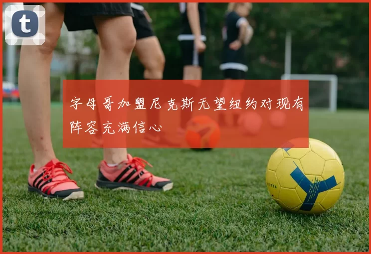 字母哥加盟尼克斯无望纽约对现有阵容充满信心