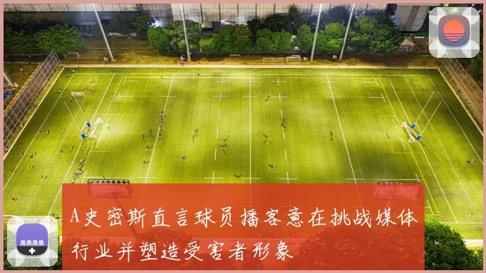 A史密斯直言球员播客意在挑战媒体行业并塑造受害者形象