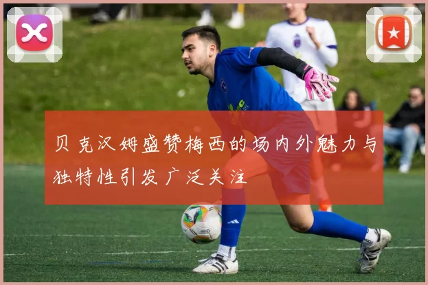 贝克汉姆盛赞梅西的场内外魅力与独特性引发广泛关注