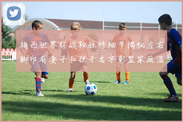 梅西世界杯战靴独特细节揭秘左右脚印有妻子和孩子名字彰显家庭温暖