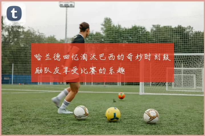 哈兰德回忆淘汰巴西的奇妙时刻鼓励队友享受比赛的乐趣