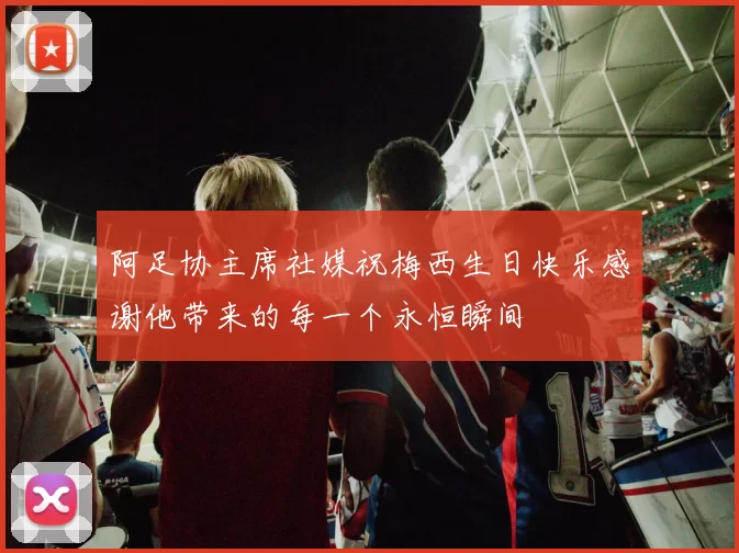 阿足协主席社媒祝梅西生日快乐感谢他带来的每一个永恒瞬间