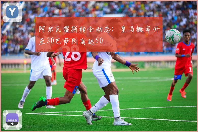 阿尔瓦雷斯转会动态：皇马概率升至30巴萨则高达50