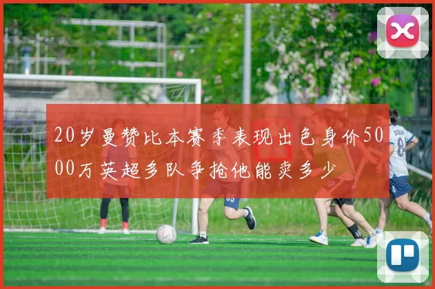 20岁曼赞比本赛季表现出色身价5000万英超多队争抢他能卖多少